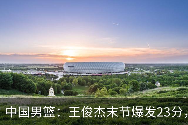 中国男篮：王俊杰末节爆发23分，崔永熙状态回暖，王浩然得分上双